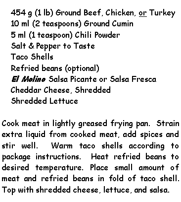 Text Box: 454 g (1 lb) Ground Beef, Chicken, or Turkey10 ml (2 teaspoons) Ground Cumin5 ml (1 teaspoon) Chili PowderSalt & Pepper to TasteTaco ShellsRefried beans (optional)El Molino Salsa Picante or Salsa FrescaCheddar Cheese, ShreddedShredded LettuceCook meat in lightly greased frying pan.  Strain extra liquid from cooked meat, add spices and stir well.  Warm taco shells according to package instructions.  Heat refried beans to desired temperature. Place small amount of meat and refried beans in fold of taco shell. Top with shredded cheese, lettuce, and salsa.