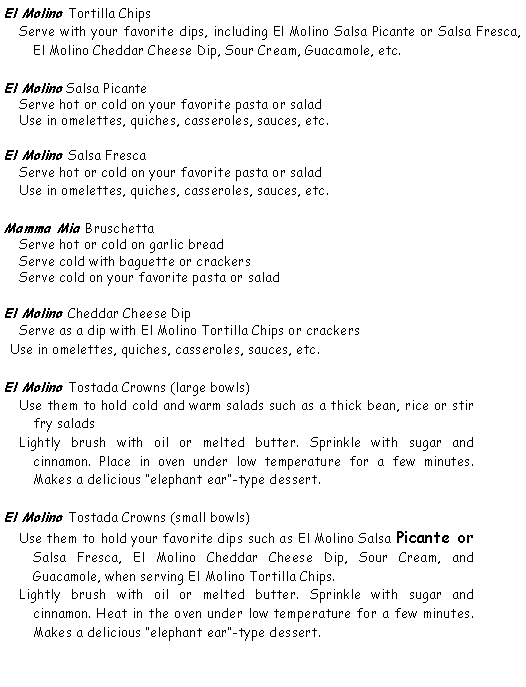 Text Box: El Molino Tortilla Chips Serve with your favorite dips, including El Molino Salsa Picante or Salsa Fresca, El Molino Cheddar Cheese Dip, Sour Cream, Guacamole, etc.El Molino Salsa Picante Serve hot or cold on your favorite pasta or salad Use in omelettes, quiches, casseroles, sauces, etc.El Molino Salsa Fresca Serve hot or cold on your favorite pasta or salad Use in omelettes, quiches, casseroles, sauces, etc.Mamma Mia Bruschetta Serve hot or cold on garlic bread Serve cold with baguette or crackers Serve cold on your favorite pasta or saladEl Molino Cheddar Cheese Dip Serve as a dip with El Molino Tortilla Chips or crackers Use in omelettes, quiches, casseroles, sauces, etc.El Molino Tostada Crowns (large bowls) Use them to hold cold and warm salads such as a thick bean, rice or stir fry salads Lightly brush with oil or melted butter. Sprinkle with sugar and cinnamon. Place in oven under low temperature for a few minutes. Makes a delicious elephant ear-type dessert.El Molino Tostada Crowns (small bowls) Use them to hold your favorite dips such as El Molino Salsa Picante or Salsa Fresca, El Molino Cheddar Cheese Dip, Sour Cream, and Guacamole, when serving El Molino Tortilla Chips. Lightly brush with oil or melted butter. Sprinkle with sugar and cinnamon. Heat in the oven under low temperature for a few minutes. Makes a delicious elephant ear-type dessert.