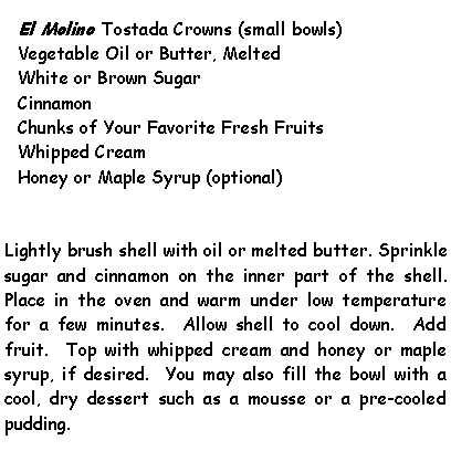 Text Box: El Molino Tostada Crowns (small bowls)Vegetable Oil or Butter, MeltedWhite or Brown SugarCinnamonChunks of Your Favorite Fresh FruitsWhipped CreamHoney or Maple Syrup (optional)Lightly brush shell with oil or melted butter. Sprinkle sugar and cinnamon on the inner part of the shell.  Place in the oven and warm under low temperature for a few minutes.  Allow shell to cool down.  Add fruit.  Top with whipped cream and honey or maple syrup, if desired.  You may also fill the bowl with a cool, dry dessert such as a mousse or a pre-cooled pudding.