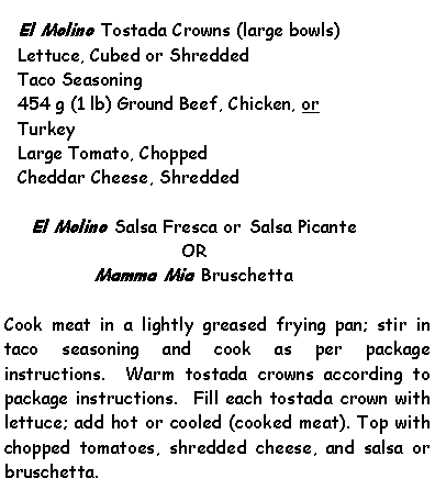 Text Box: El Molino Tostada Crowns (large bowls)Lettuce, Cubed or ShreddedTaco Seasoning454 g (1 lb) Ground Beef, Chicken, or TurkeyLarge Tomato, ChoppedCheddar Cheese, ShreddedEl Molino Salsa Fresca or Salsa PicanteORMamma Mia BruschettaCook meat in a lightly greased frying pan; stir in taco seasoning and cook as per package instructions.  Warm tostada crowns according to package instructions.  Fill each tostada crown with lettuce; add hot or cooled (cooked meat). Top with chopped tomatoes, shredded cheese, and salsa or bruschetta.