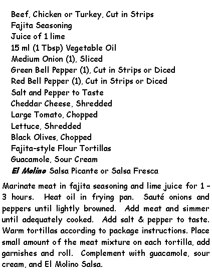 Text Box: Beef, Chicken or Turkey, Cut in StripsFajita SeasoningJuice of 1 lime15 ml (1 Tbsp) Vegetable Oil Medium Onion (1), SlicedGreen Bell Pepper (1), Cut in Strips or DicedRed Bell Pepper (1), Cut in Strips or DicedSalt and Pepper to TasteCheddar Cheese, ShreddedLarge Tomato, ChoppedLettuce, ShreddedBlack Olives, ChoppedFajita-style Flour TortillasGuacamole, Sour CreamEl Molino Salsa Picante or Salsa FrescaMarinate meat in fajita seasoning and lime juice for 1  3 hours.  Heat oil in frying pan.  Saut onions and peppers until lightly browned.  Add meat and simmer until adequately cooked.  Add salt & pepper to taste.  Warm tortillas according to package instructions. Place small amount of the meat mixture on each tortilla, add garnishes and roll.  Complement with guacamole, sour cream, and El Molino Salsa.