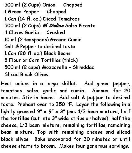 Text Box: 500 ml (2 Cups) Onion  Chopped1 Green Pepper  Chopped1 Can (14 fl. oz.) Diced Tomatoes500 ml (2 Cups) El Molino Salsa Picante4 Cloves Garlic  Crushed10 ml (2 teaspoons) Ground CuminSalt & Pepper to desired taste1 Can (28 fl. oz.) Black Beans8 Flour or Corn Tortillas (thick)500 ml (2 cups) Mozzarella  ShreddedSliced Black OlivesHeat onions in a large skillet.  Add green pepper, tomatoes, salsa, garlic and cumin.  Simmer for 20 minutes. Stir in beans.  Add salt & pepper to desired taste.  Preheat oven to 350 F.  Layer the following in a lightly greased 9 x 9 x 3 pan: 1/3 bean mixture, half the tortillas (cut into 3 wide strips or halves), half the cheese, 1/3 bean mixture, remaining tortillas, remaining bean mixture. Top with remaining cheese and sliced black olives.  Bake uncovered for 30 minutes or until cheese starts to brown.  Makes four generous servings.