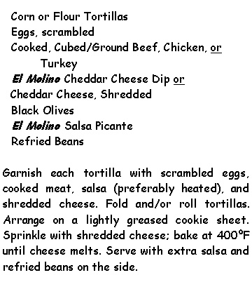 Text Box: Corn or Flour TortillasEggs, scrambledCooked, Cubed/Ground Beef, Chicken, or TurkeyEl Molino Cheddar Cheese Dip or Cheddar Cheese, ShreddedBlack OlivesEl Molino Salsa PicanteRefried BeansGarnish each tortilla with scrambled eggs, cooked meat, salsa (preferably heated), and shredded cheese. Fold and/or roll tortillas. Arrange on a lightly greased cookie sheet. Sprinkle with shredded cheese; bake at 400F until cheese melts. Serve with extra salsa and refried beans on the side.