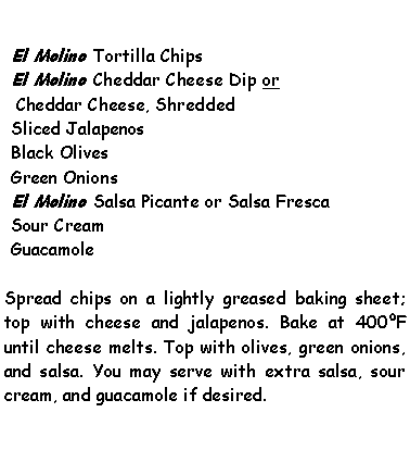Text Box: El Molino Tortilla ChipsEl Molino Cheddar Cheese Dip or Cheddar Cheese, ShreddedSliced JalapenosBlack OlivesGreen OnionsEl Molino Salsa Picante or Salsa FrescaSour CreamGuacamoleSpread chips on a lightly greased baking sheet; top with cheese and jalapenos. Bake at 400F until cheese melts. Top with olives, green onions, and salsa. You may serve with extra salsa, sour cream, and guacamole if desired.