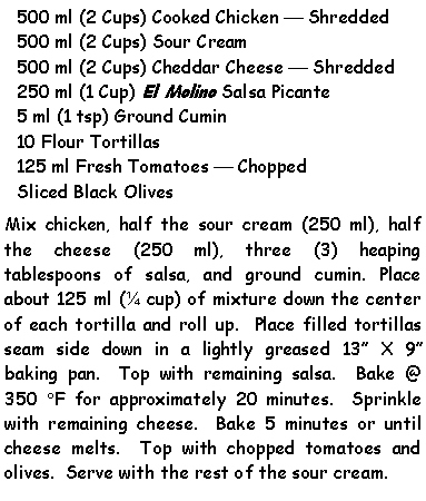 Text Box: 500 ml (2 Cups) Cooked Chicken  Shredded500 ml (2 Cups) Sour Cream500 ml (2 Cups) Cheddar Cheese  Shredded250 ml (1 Cup) El Molino Salsa Picante5 ml (1 tsp) Ground Cumin10 Flour Tortillas125 ml Fresh Tomatoes  ChoppedSliced Black OlivesMix chicken, half the sour cream (250 ml), half the cheese (250 ml), three (3) heaping tablespoons of salsa, and ground cumin. Place about 125 ml ( cup) of mixture down the center of each tortilla and roll up.  Place filled tortillas seam side down in a lightly greased 13 X 9 baking pan.  Top with remaining salsa.  Bake @ 350 F for approximately 20 minutes.  Sprinkle with remaining cheese.  Bake 5 minutes or until cheese melts.  Top with chopped tomatoes and olives.  Serve with the rest of the sour cream.